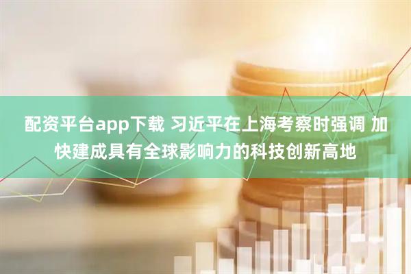 配资平台app下载 习近平在上海考察时强调 加快建成具有全球影响力的科技创新高地