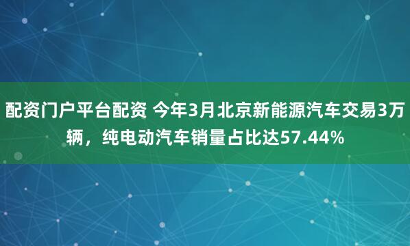 配资门户平台配资 今年3月北京新能源汽车交易3万辆，纯电动汽车销量占比达57.44%