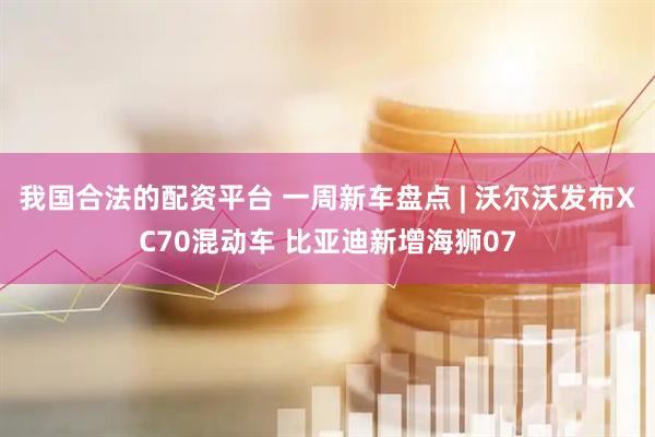 我国合法的配资平台 一周新车盘点 | 沃尔沃发布XC70混动车 比亚迪新增海狮07