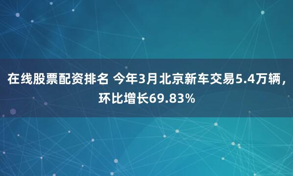 在线股票配资排名 今年3月北京新车交易5.4万辆，环比增长69.83%