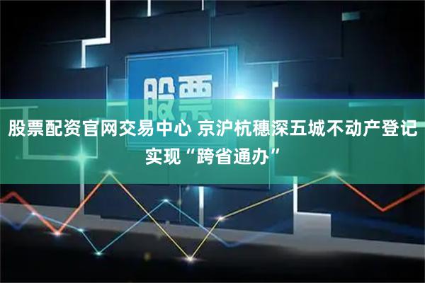 股票配资官网交易中心 京沪杭穗深五城不动产登记实现“跨省通办”