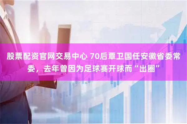 股票配资官网交易中心 70后覃卫国任安徽省委常委，去年曾因为足球赛开球而“出圈”