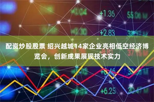 配资炒股股票 绍兴越城14家企业亮相低空经济博览会，创新成果展现技术实力