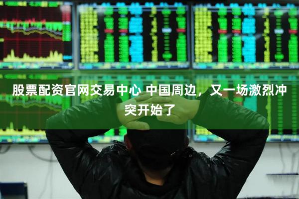 股票配资官网交易中心 中国周边，又一场激烈冲突开始了