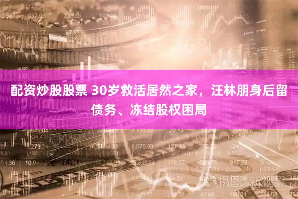 配资炒股股票 30岁救活居然之家，汪林朋身后留债务、冻结股权困局
