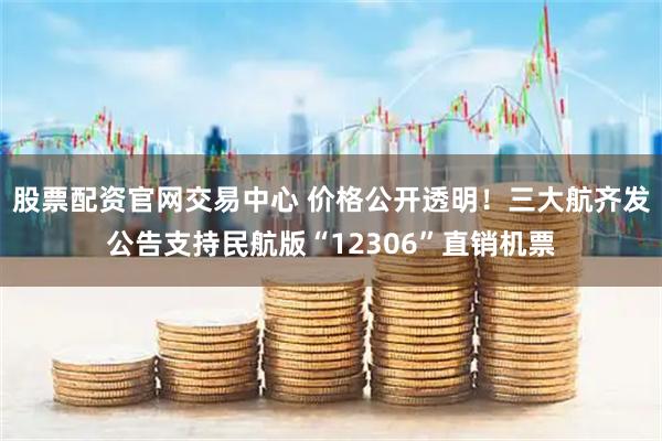 股票配资官网交易中心 价格公开透明！三大航齐发公告支持民航版“12306”直销机票
