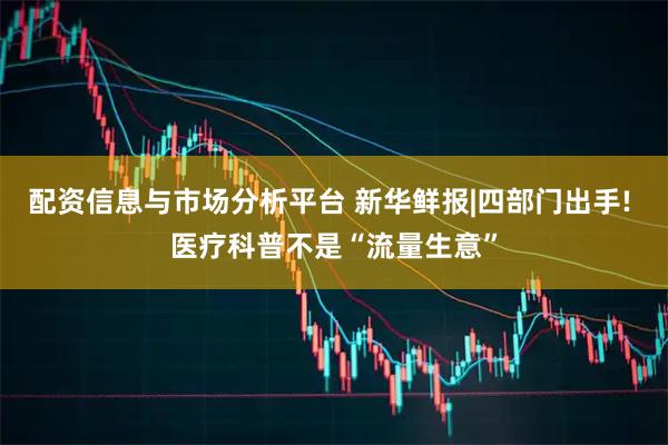 配资信息与市场分析平台 新华鲜报|四部门出手! 医疗科普不是“流量生意”
