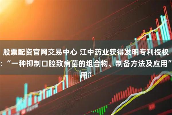 股票配资官网交易中心 江中药业获得发明专利授权: “一种抑制口腔致病菌的组合物、制备方法及应用”