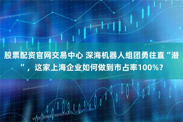 股票配资官网交易中心 深海机器人组团勇往直“潜”，这家上海企业如何做到市占率100%？