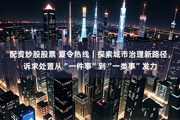 配资炒股股票 夏令热线｜探索城市治理新路径，诉求处置从“一件事”到“一类事”发力