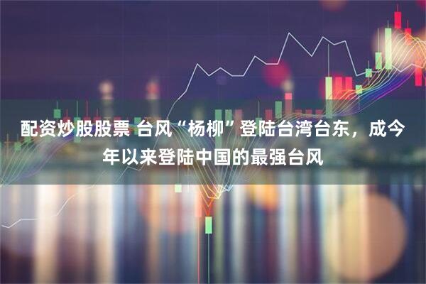配资炒股股票 台风“杨柳”登陆台湾台东，成今年以来登陆中国的最强台风