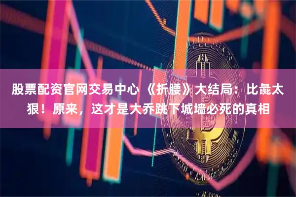 股票配资官网交易中心 《折腰》大结局：比彘太狠！原来，这才是大乔跳下城墙必死的真相
