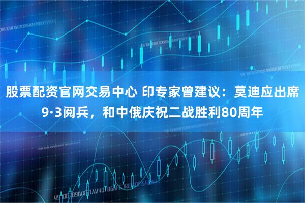 股票配资官网交易中心 印专家曾建议：莫迪应出席9·3阅兵，和中俄庆祝二战胜利80周年