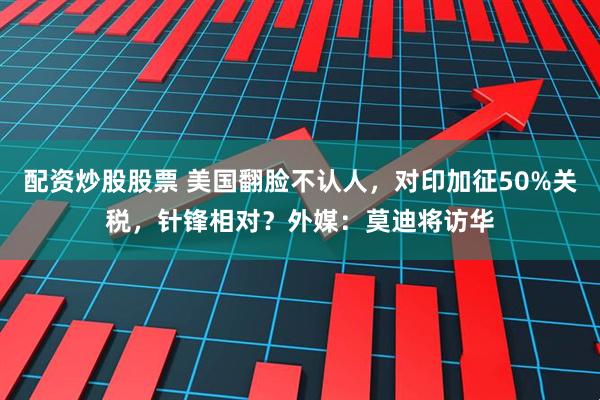 配资炒股股票 美国翻脸不认人，对印加征50%关税，针锋相对？外媒：莫迪将访华