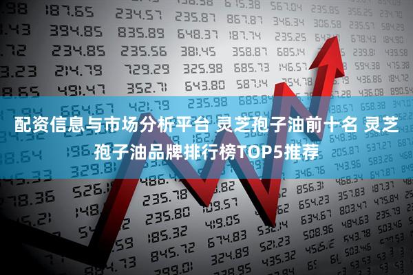 配资信息与市场分析平台 灵芝孢子油前十名 灵芝孢子油品牌排行榜TOP5推荐