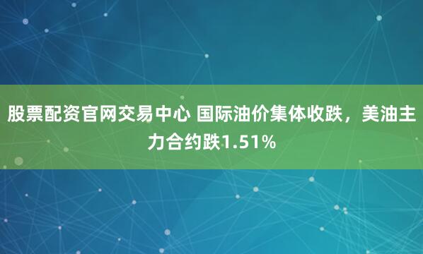 股票配资官网交易中心 国际油价集体收跌，美油主力合约跌1.51%