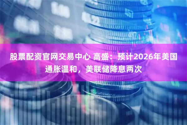 股票配资官网交易中心 高盛：预计2026年美国通胀温和，美联储降息两次