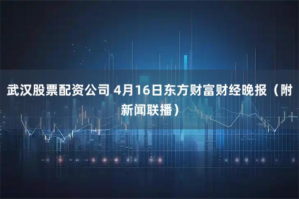 武汉股票配资公司 4月16日东方财富财经晚报（附新闻联播）