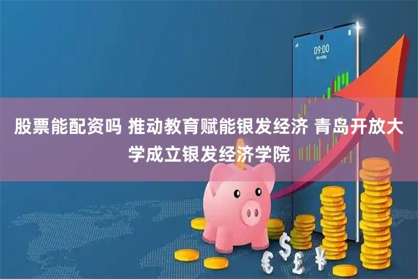 股票能配资吗 推动教育赋能银发经济 青岛开放大学成立银发经济学院