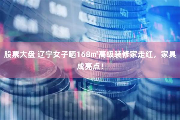 股票大盘 辽宁女子晒168㎡高级装修家走红，家具成亮点！