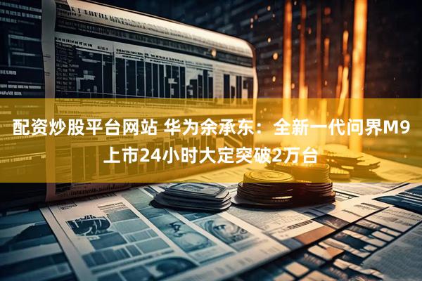 配资炒股平台网站 华为余承东：全新一代问界M9上市24小时大定突破2万台