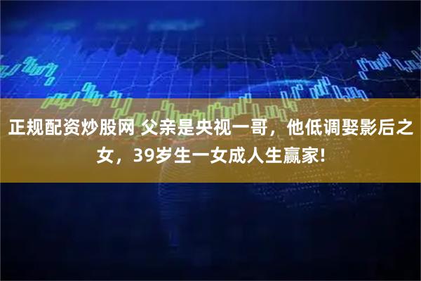 正规配资炒股网 父亲是央视一哥，他低调娶影后之女，39岁生一女成人生赢家!