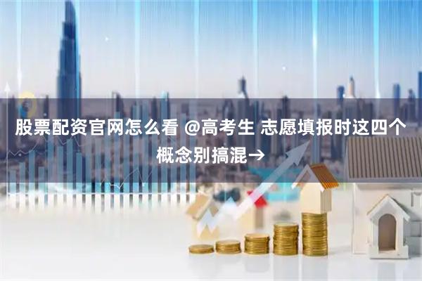股票配资官网怎么看 @高考生 志愿填报时这四个概念别搞混→