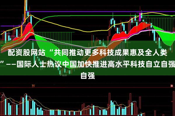 配资股网站 “共同推动更多科技成果惠及全人类”——国际人士热议中国加快推进高水平科技自立自强