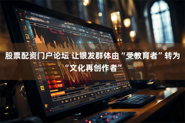 股票配资门户论坛 让银发群体由“受教育者”转为“文化再创作者”
