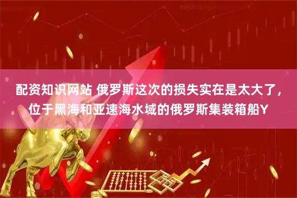 配资知识网站 俄罗斯这次的损失实在是太大了，位于黑海和亚速海水域的俄罗斯集装箱船Y