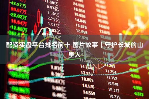 配资实盘平台排名前十 图片故事｜守护长城的山里人