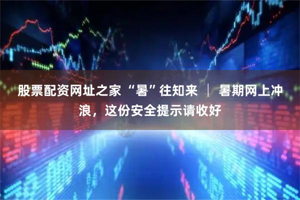股票配资网址之家 “暑”往知来 │ 暑期网上冲浪，这份安全提示请收好