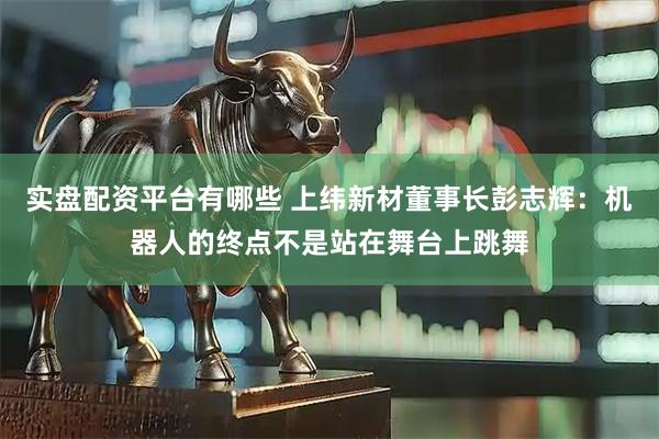 实盘配资平台有哪些 上纬新材董事长彭志辉：机器人的终点不是站在舞台上跳舞