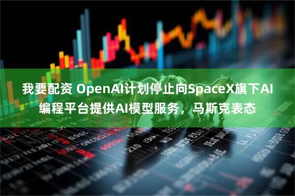 我要配资 OpenAI计划停止向SpaceX旗下AI编程平台提供AI模型服务，马斯克表态