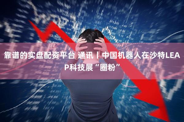 靠谱的实盘配资平台 通讯丨中国机器人在沙特LEAP科技展“圈粉”