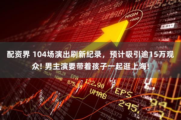 配资界 104场演出刷新纪录，预计吸引逾15万观众! 男主演要带着孩子一起逛上海!