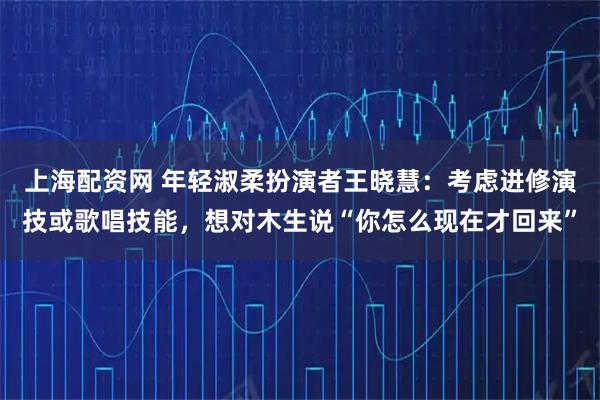 上海配资网 年轻淑柔扮演者王晓慧：考虑进修演技或歌唱技能，想对木生说“你怎么现在才回来”
